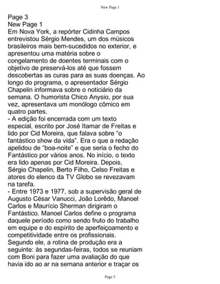 New Page 1

Page 3
New Page 1
Em Nova York, a repórter Cidinha Campos
entrevistou Sérgio Mendes, um dos músicos
brasileiros mais bem-sucedidos no exterior, e
apresentou uma matéria sobre o
congelamento de doentes terminais com o
objetivo de preservá-los até que fossem
descobertas as curas para as suas doenças. Ao
longo do programa, o apresentador Sérgio
Chapelin informava sobre o noticiário da
semana. O humorista Chico Anysio, por sua
vez, apresentava um monólogo cômico em
quatro partes.
- A edição foi encerrada com um texto
especial, escrito por José Itamar de Freitas e
lido por Cid Moreira, que falava sobre “o
fantástico show da vida”. Era o que a redação
apelidou de “boa-noite” e que seria o fecho do
Fantástico por vários anos. No início, o texto
era lido apenas por Cid Moreira. Depois,
Sérgio Chapelin, Berto Filho, Celso Freitas e
atores do elenco da TV Globo se revezavam
na tarefa.
- Entre 1973 e 1977, sob a supervisão geral de
Augusto César Vanucci, João Lorêdo, Manoel
Carlos e Maurício Sherman dirigiram o
Fantástico. Manoel Carlos define o programa
daquele período como sendo fruto do trabalho
em equipe e do espírito de aperfeiçoamento e
competitividade entre os profissionais.
Segundo ele, a rotina de produção era a
seguinte: às segundas-feiras, todos se reuniam
com Boni para fazer uma avaliação do que
havia ido ao ar na semana anterior e traçar os
                                 Page 5
 