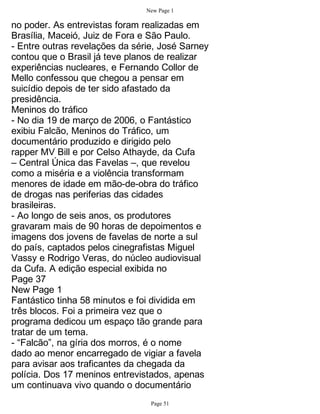 New Page 1

no poder. As entrevistas foram realizadas em
Brasília, Maceió, Juiz de Fora e São Paulo.
- Entre outras revelações da série, José Sarney
contou que o Brasil já teve planos de realizar
experiências nucleares, e Fernando Collor de
Mello confessou que chegou a pensar em
suicídio depois de ter sido afastado da
presidência.
Meninos do tráfico
- No dia 19 de março de 2006, o Fantástico
exibiu Falcão, Meninos do Tráfico, um
documentário produzido e dirigido pelo
rapper MV Bill e por Celso Athayde, da Cufa
– Central Única das Favelas –, que revelou
como a miséria e a violência transformam
menores de idade em mão-de-obra do tráfico
de drogas nas periferias das cidades
brasileiras.
- Ao longo de seis anos, os produtores
gravaram mais de 90 horas de depoimentos e
imagens dos jovens de favelas de norte a sul
do país, captados pelos cinegrafistas Miguel
Vassy e Rodrigo Veras, do núcleo audiovisual
da Cufa. A edição especial exibida no
Page 37
New Page 1
Fantástico tinha 58 minutos e foi dividida em
três blocos. Foi a primeira vez que o
programa dedicou um espaço tão grande para
tratar de um tema.
- “Falcão”, na gíria dos morros, é o nome
dado ao menor encarregado de vigiar a favela
para avisar aos traficantes da chegada da
polícia. Dos 17 meninos entrevistados, apenas
um continuava vivo quando o documentário
                                 Page 51
 