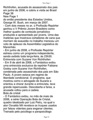 New Page 1

Richthofen, acusada do assassinato dos pais
em junho de 2006, e cobriu a visita ao Brasil
Page 38
New Page 1
do então presidente dos Estados Unidos,
George W. Bush, em março de 2007.
- Com dois meses no ar, o Profissão Repórter
ganhou o V Prêmio Jovem Brasileiro como
melhor quadro de conteúdo jornalístico
produzido e apresentado por jovens. Uma das
matérias que mostrava cortadores de cana que
morriam de exaustão no trabalho mereceu um
voto de aplauso da Assembléia Legislativa do
Maranhão.
- Em junho de 2008, o Profissão Repórter
estreou como um programa independente,
sendo exibido toda terça-feira, às 23h30.
Entrevista com Suzane Von Richthofen
- Em 9 de abril de 2006, o Fantástico exibiu
uma entrevista exclusiva da repórter Fabiana
Godoy com Suzane Von Richthofen,
condenada pelo assassinato dos pais em São
Paulo. A jovem estava em regime de
liberdade condicional. O programa, que
mostrou como o advogado de Suzane a
orientou a chorar durante a entrevista, teve
grande repercussão. Descoberta a farsa, a
acusada voltou para a cadeia.
Bola de cristal
- O Fantástico exibiu, no mês de maio de
2006, a série Operação Bola de Cristal,
quadro idealizado por Luiz Petry, na qual o
ator Osvaldo Mil revelava os truques usados
por falsos videntes para enganar clientes.
Treinado pelo psicólogo e parapsicólogo
                                Page 53
 