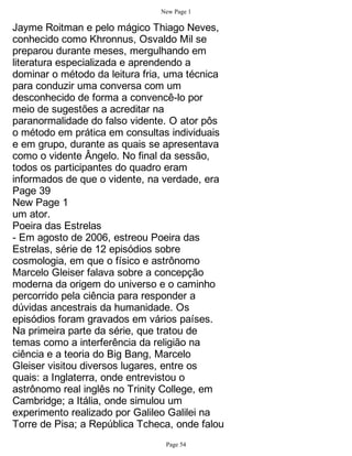 New Page 1

Jayme Roitman e pelo mágico Thiago Neves,
conhecido como Khronnus, Osvaldo Mil se
preparou durante meses, mergulhando em
literatura especializada e aprendendo a
dominar o método da leitura fria, uma técnica
para conduzir uma conversa com um
desconhecido de forma a convencê-lo por
meio de sugestões a acreditar na
paranormalidade do falso vidente. O ator pôs
o método em prática em consultas individuais
e em grupo, durante as quais se apresentava
como o vidente Ângelo. No final da sessão,
todos os participantes do quadro eram
informados de que o vidente, na verdade, era
Page 39
New Page 1
um ator.
Poeira das Estrelas
- Em agosto de 2006, estreou Poeira das
Estrelas, série de 12 episódios sobre
cosmologia, em que o físico e astrônomo
Marcelo Gleiser falava sobre a concepção
moderna da origem do universo e o caminho
percorrido pela ciência para responder a
dúvidas ancestrais da humanidade. Os
episódios foram gravados em vários países.
Na primeira parte da série, que tratou de
temas como a interferência da religião na
ciência e a teoria do Big Bang, Marcelo
Gleiser visitou diversos lugares, entre os
quais: a Inglaterra, onde entrevistou o
astrônomo real inglês no Trinity College, em
Cambridge; a Itália, onde simulou um
experimento realizado por Galileo Galilei na
Torre de Pisa; a República Tcheca, onde falou
                                Page 54
 