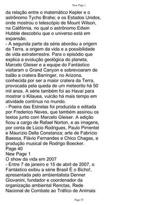 New Page 1

da relação entre o matemático Kepler e o
astrônomo Tycho Brahe; e os Estados Unidos,
onde mostrou o telescópio de Mount Wilson,
na Califórnia, no qual o astrônomo Edwin
Hubble descobriu que o universo está em
expansão.
- A segunda parte da série abordou a origem
da Terra, a origem da vida e a possibilidade
de vida extraterrestre. Para o episódio que
explica a evolução geológica do planeta,
Marcelo Gleiser e a equipe do Fantástico
visitaram o Grand Canyon e sobrevoaram de
balão a cratera Barringer, no Arizona,
conhecida por ser a maior cratera da Terra,
provocada pela queda de um meteorito há 50
mil anos. A série também foi ao Havaí para
mostrar o Kilauea, vulcão há mais tempo em
atividade contínua no mundo.
- Poeira das Estrelas foi produzida e editada
por Frederico Neves, que também assinou os
textos junto com Marcelo Gleiser. A edição
ficou a cargo de Rafael Norton, e as imagens,
por conta de Lúcio Rodrigues, Paulo Pimentel
e Maurízio Della Constanza; arte de Fabrício
Baessa, Flávio Fernandes e Chico Chagas, e
produção musical de Rodrigo Boecker.
Page 40
New Page 1
O show da vida em 2007
- Entre 7 de janeiro e 15 de abril de 2007, o
Fantástico exibiu a série Brasil É o Bicho!,
apresentada pelo ambientalista Denner
Giovanini, fundador e coordenador da
organização ambiental Renctas, Rede
Nacional de Combate ao Tráfico de Animais
                                Page 55
 