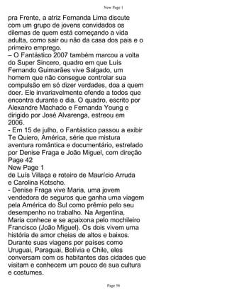 New Page 1

pra Frente, a atriz Fernanda Lima discute
com um grupo de jovens convidados os
dilemas de quem está começando a vida
adulta, como sair ou não da casa dos pais e o
primeiro emprego.
– O Fantástico 2007 também marcou a volta
do Super Sincero, quadro em que Luís
Fernando Guimarães vive Salgado, um
homem que não consegue controlar sua
compulsão em só dizer verdades, doa a quem
doer. Ele invariavelmente ofende a todos que
encontra durante o dia. O quadro, escrito por
Alexandre Machado e Fernanda Young e
dirigido por José Alvarenga, estreou em
2006.
- Em 15 de julho, o Fantástico passou a exibir
Te Quiero, América, série que mistura
aventura romântica e documentário, estrelado
por Denise Fraga e João Miguel, com direção
Page 42
New Page 1
de Luís Villaça e roteiro de Maurício Arruda
e Carolina Kotscho.
- Denise Fraga vive Maria, uma jovem
vendedora de seguros que ganha uma viagem
pela América do Sul como prêmio pelo seu
desempenho no trabalho. Na Argentina,
Maria conhece e se apaixona pelo mochileiro
Francisco (João Miguel). Os dois vivem uma
história de amor cheias de altos e baixos.
Durante suas viagens por países como
Uruguai, Paraguai, Bolívia e Chile, eles
conversam com os habitantes das cidades que
visitam e conhecem um pouco de sua cultura
e costumes.
                                 Page 58
 