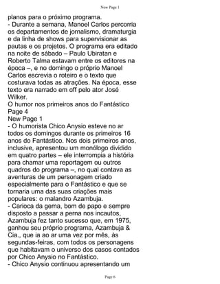 New Page 1

planos para o próximo programa.
- Durante a semana, Manoel Carlos percorria
os departamentos de jornalismo, dramaturgia
e da linha de shows para supervisionar as
pautas e os projetos. O programa era editado
na noite de sábado – Paulo Ubiratan e
Roberto Talma estavam entre os editores na
época –, e no domingo o próprio Manoel
Carlos escrevia o roteiro e o texto que
costurava todas as atrações. Na época, esse
texto era narrado em off pelo ator José
Wilker.
O humor nos primeiros anos do Fantástico
Page 4
New Page 1
- O humorista Chico Anysio esteve no ar
todos os domingos durante os primeiros 16
anos do Fantástico. Nos dois primeiros anos,
inclusive, apresentou um monólogo dividido
em quatro partes – ele interrompia a história
para chamar uma reportagem ou outros
quadros do programa –, no qual contava as
aventuras de um personagem criado
especialmente para o Fantástico e que se
tornaria uma das suas criações mais
populares: o malandro Azambuja.
- Carioca da gema, bom de papo e sempre
disposto a passar a perna nos incautos,
Azambuja fez tanto sucesso que, em 1975,
ganhou seu próprio programa, Azambuja &
Cia., que ia ao ar uma vez por mês, às
segundas-feiras, com todos os personagens
que habitavam o universo dos casos contados
por Chico Anysio no Fantástico.
- Chico Anysio continuou apresentando um
                                 Page 6
 