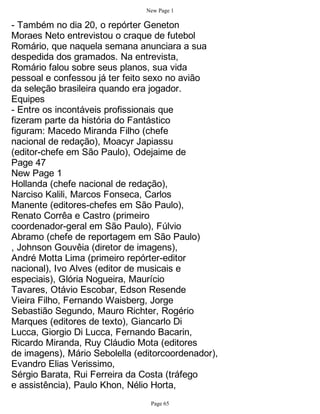 New Page 1

- Também no dia 20, o repórter Geneton
Moraes Neto entrevistou o craque de futebol
Romário, que naquela semana anunciara a sua
despedida dos gramados. Na entrevista,
Romário falou sobre seus planos, sua vida
pessoal e confessou já ter feito sexo no avião
da seleção brasileira quando era jogador.
Equipes
- Entre os incontáveis profissionais que
fizeram parte da história do Fantástico
figuram: Macedo Miranda Filho (chefe
nacional de redação), Moacyr Japiassu
(editor-chefe em São Paulo), Odejaime de
Page 47
New Page 1
Hollanda (chefe nacional de redação),
Narciso Kalili, Marcos Fonseca, Carlos
Manente (editores-chefes em São Paulo),
Renato Corrêa e Castro (primeiro
coordenador-geral em São Paulo), Fúlvio
Abramo (chefe de reportagem em São Paulo)
, Johnson Gouvêia (diretor de imagens),
André Motta Lima (primeiro repórter-editor
nacional), Ivo Alves (editor de musicais e
especiais), Glória Nogueira, Maurício
Tavares, Otávio Escobar, Edson Resende
Vieira Filho, Fernando Waisberg, Jorge
Sebastião Segundo, Mauro Richter, Rogério
Marques (editores de texto), Giancarlo Di
Lucca, Giorgio Di Lucca, Fernando Bacarin,
Ricardo Miranda, Ruy Cláudio Mota (editores
de imagens), Mário Sebolella (editorcoordenador),
Evandro Elias Verissimo,
Sérgio Barata, Rui Ferreira da Costa (tráfego
e assistência), Paulo Khon, Nélio Horta,
                                 Page 65
 