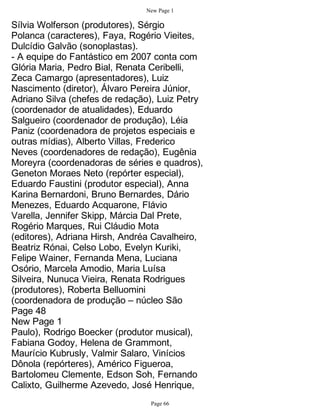 New Page 1

Sílvia Wolferson (produtores), Sérgio
Polanca (caracteres), Faya, Rogério Vieites,
Dulcídio Galvão (sonoplastas).
- A equipe do Fantástico em 2007 conta com
Glória Maria, Pedro Bial, Renata Ceribelli,
Zeca Camargo (apresentadores), Luiz
Nascimento (diretor), Álvaro Pereira Júnior,
Adriano Silva (chefes de redação), Luiz Petry
(coordenador de atualidades), Eduardo
Salgueiro (coordenador de produção), Léia
Paniz (coordenadora de projetos especiais e
outras mídias), Alberto Villas, Frederico
Neves (coordenadores de redação), Eugênia
Moreyra (coordenadoras de séries e quadros),
Geneton Moraes Neto (repórter especial),
Eduardo Faustini (produtor especial), Anna
Karina Bernardoni, Bruno Bernardes, Dário
Menezes, Eduardo Acquarone, Flávio
Varella, Jennifer Skipp, Márcia Dal Prete,
Rogério Marques, Rui Cláudio Mota
(editores), Adriana Hirsh, Andréa Cavalheiro,
Beatriz Rónai, Celso Lobo, Evelyn Kuriki,
Felipe Wainer, Fernanda Mena, Luciana
Osório, Marcela Amodio, Maria Luísa
Silveira, Nunuca Vieira, Renata Rodrigues
(produtores), Roberta Belluomini
(coordenadora de produção – núcleo São
Page 48
New Page 1
Paulo), Rodrigo Boecker (produtor musical),
Fabiana Godoy, Helena de Grammont,
Maurício Kubrusly, Valmir Salaro, Vinícios
Dônola (repórteres), Américo Figueroa,
Bartolomeu Clemente, Edson Soh, Fernando
Calixto, Guilherme Azevedo, José Henrique,
                                Page 66
 