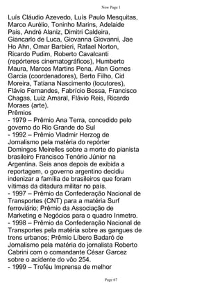 New Page 1

Luís Cláudio Azevedo, Luís Paulo Mesquitas,
Marco Aurélio, Toninho Marins, Adelaide
Pais, André Alaniz, Dimitri Caldeira,
Giancarlo de Luca, Giovanna Giovanni, Jae
Ho Ahn, Omar Barbieri, Rafael Norton,
Ricardo Pudim, Roberto Cavalcanti
(repórteres cinematográficos), Humberto
Maura, Marcos Martins Pena, Alan Gomes
Garcia (coordenadores), Berto Filho, Cid
Moreira, Tatiana Nascimento (locutores),
Flávio Fernandes, Fabrício Bessa, Francisco
Chagas, Luiz Amaral, Flávio Reis, Ricardo
Moraes (arte).
Prêmios
- 1979 – Prêmio Ana Terra, concedido pelo
governo do Rio Grande do Sul
- 1992 – Prêmio Vladmir Herzog de
Jornalismo pela matéria do repórter
Domingos Meirelles sobre a morte do pianista
brasileiro Francisco Tenório Júnior na
Argentina. Seis anos depois de exibida a
reportagem, o governo argentino decidiu
indenizar a família de brasileiros que foram
vítimas da ditadura militar no país.
- 1997 – Prêmio da Confederação Nacional de
Transportes (CNT) para a matéria Surf
ferroviário; Prêmio da Associação de
Marketing e Negócios para o quadro Inmetro.
- 1998 – Prêmio da Confederação Nacional de
Transportes pela matéria sobre as gangues de
trens urbanos; Prêmio Líbero Badaró de
Jornalismo pela matéria do jornalista Roberto
Cabrini com o comandante César Garcez
sobre o acidente do vôo 254.
- 1999 – Troféu Imprensa de melhor
                                Page 67
 