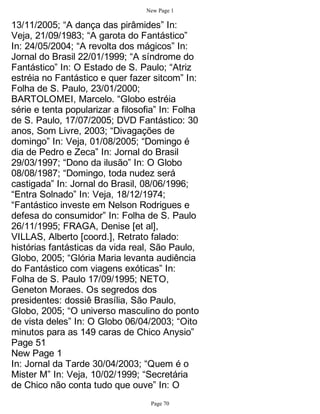 New Page 1

13/11/2005; “A dança das pirâmides” In:
Veja, 21/09/1983; “A garota do Fantástico”
In: 24/05/2004; “A revolta dos mágicos” In:
Jornal do Brasil 22/01/1999; “A síndrome do
Fantástico” In: O Estado de S. Paulo; “Atriz
estréia no Fantástico e quer fazer sitcom” In:
Folha de S. Paulo, 23/01/2000;
BARTOLOMEI, Marcelo. “Globo estréia
série e tenta popularizar a filosofia” In: Folha
de S. Paulo, 17/07/2005; DVD Fantástico: 30
anos, Som Livre, 2003; “Divagações de
domingo” In: Veja, 01/08/2005; “Domingo é
dia de Pedro e Zeca” In: Jornal do Brasil
29/03/1997; “Dono da ilusão” In: O Globo
08/08/1987; “Domingo, toda nudez será
castigada” In: Jornal do Brasil, 08/06/1996;
“Entra Solnado” In: Veja, 18/12/1974;
“Fantástico investe em Nelson Rodrigues e
defesa do consumidor” In: Folha de S. Paulo
26/11/1995; FRAGA, Denise [et al],
VILLAS, Alberto [coord.], Retrato falado:
histórias fantásticas da vida real, São Paulo,
Globo, 2005; “Glória Maria levanta audiência
do Fantástico com viagens exóticas” In:
Folha de S. Paulo 17/09/1995; NETO,
Geneton Moraes. Os segredos dos
presidentes: dossiê Brasília, São Paulo,
Globo, 2005; “O universo masculino do ponto
de vista deles” In: O Globo 06/04/2003; “Oito
minutos para as 149 caras de Chico Anysio”
Page 51
New Page 1
In: Jornal da Tarde 30/04/2003; “Quem é o
Mister M” In: Veja, 10/02/1999; “Secretária
de Chico não conta tudo que ouve” In: O
                                   Page 70
 