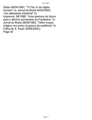 New Page 1

Globo 06/04/1991; “TV faz rir do objeto
homem” In: Jornal do Brasil 04/04/2003;
“Um debutante imbatível” In:
Imprensa, 08/1998; “Uma abertura do futuro
para o décimo aniversário do Fantástico” In:
Jornal do Brasil 28/08/1983; “Velho truque:
mágica vira arma na guerra da audiência” In:
Folha de S. Paulo 25/06/2000.]
Page 52




                                 Page 71
 