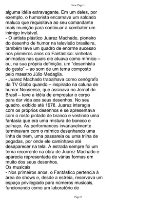 New Page 1

alguma idéia extravagante. Em um deles, por
exemplo, o humorista encarnava um soldado
maluco que requisitava ao seu comandante
mais munição para continuar a combater um
inimigo invisível.
- O artista plástico Juarez Machado, pioneiro
do desenho de humor na televisão brasileira,
também teve um quadro de enorme sucesso
nos primeiros anos do Fantástico: vinhetas
animadas nas quais ele atuava como mímico –
ou, na sua própria definição, um “desenhista
do gesto” – ao som de um tema composto
pelo maestro Júlio Medaglia.
- Juarez Machado trabalhava como cenógrafo
da TV Globo quando – inspirado na coluna de
humor Nonsense, que assinava no Jornal do
Brasil – teve a idéia de emprestar o corpo
para dar vida aos seus desenhos. No seu
quadro, exibido até 1978, Juarez interagia
com os próprios desenhos e se apresentava
com o rosto pintado de branco e vestindo uma
fantasia que era uma mistura de boneco e
palhaço. As performances invariavelmente
terminavam com o mímico desenhando uma
linha de trem, uma passarela ou uma trilha de
pegadas, por onde ele caminhava até
desaparecer na tela. A estrada sempre foi um
tema recorrente na obra de Juarez Machado e
aparecia representada de várias formas em
muito dos seus desenhos.
Os musicais
- Nos primeiros anos, o Fantástico pertencia à
área de shows e, desde a estréia, reservava um
espaço privilegiado para números musicais,
funcionando como um laboratório de
                                 Page 8
 