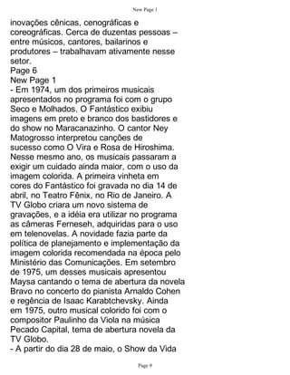 New Page 1

inovações cênicas, cenográficas e
coreográficas. Cerca de duzentas pessoas –
entre músicos, cantores, bailarinos e
produtores – trabalhavam ativamente nesse
setor.
Page 6
New Page 1
- Em 1974, um dos primeiros musicais
apresentados no programa foi com o grupo
Seco e Molhados. O Fantástico exibiu
imagens em preto e branco dos bastidores e
do show no Maracanazinho. O cantor Ney
Matogrosso interpretou canções de
sucesso como O Vira e Rosa de Hiroshima.
Nesse mesmo ano, os musicais passaram a
exigir um cuidado ainda maior, com o uso da
imagem colorida. A primeira vinheta em
cores do Fantástico foi gravada no dia 14 de
abril, no Teatro Fênix, no Rio de Janeiro. A
TV Globo criara um novo sistema de
gravações, e a idéia era utilizar no programa
as câmeras Ferneseh, adquiridas para o uso
em telenovelas. A novidade fazia parte da
política de planejamento e implementação da
imagem colorida recomendada na época pelo
Ministério das Comunicações. Em setembro
de 1975, um desses musicais apresentou
Maysa cantando o tema de abertura da novela
Bravo no concerto do pianista Arnaldo Cohen
e regência de Isaac Karabtchevsky. Ainda
em 1975, outro musical colorido foi com o
compositor Paulinho da Viola na música
Pecado Capital, tema de abertura novela da
TV Globo.
- A partir do dia 28 de maio, o Show da Vida
                                 Page 9
 