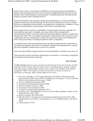 Mostra um Boletim do CPSP - Centro de Psicossíntese de São Paulo                                 Page 10 of 11




       psiche. Pouco a pouco, o pensamento se solidifica e se torna parte da nossa personalidade. É
       quando, então, pensamos que somos assim. No entanto, quando percebemos que cada vez que
       pensamos desse modo reforçamos esse pensamento, e decidimos pensar de um modo diverso,
       podemos aos poucos obter resultados positivos.

       Há técnicas específicas para aprender a dirigir nossos pensamentos e criar novos Samskaras:
       podemos transformar nossa personalidade, dar-lhe uma forma diferente, nos tornar os artesãos
       de nosso ser, depositando um pensamento, uma atitude novos, dia após dia, re-criando-se. Já que
       fazemos isto naturalmente, vamos aprender a fazê-lo bem e conscientemente.

       Outra característica da vontade é a neutralidade. Uma pessoa pode cultivá-la e aprender a ter
       uma incidência maior sobre a realidade, com maior eficácia. Mas esse poder não é
       necessariamente benéfico: com efeito, pode ser dirigido para objetivos nefastos e contrários aos
       interesses dos outros. Daí a necessidade urgente para o mundo hoje de criar e desenvolver uma
       vontade ética, boa, que esteja presente e que aja em prol do bem comum, para o benefício de
       todos. Trata-se de orientar a vontade para objetivos nobres e importantes.

       A vontade do bem é uma das manifestações mais elevadas do espírito humano: nela produz-se
       uma síntese do elemento volitivo com os sentimentos superiores do supraconsciente. A pessoa
       que ativa sua própria vontade do bem se sente una e coerente.

       Essa é uma ação benéfica na qual investimos, de modo deliberado e sistemático, todo nosso ser.

       Nesse momento, de uma certa forma, ultrapassamos a nós mesmos e vivenciamos a experiência
       de ser parte de um todo maior do que nós.

                                                                                    Piero Ferrucci

       (*) Piero Ferrucci: Psicoterapeuta; formado em Filosofia pela Università de Torino em 1970;
       praticante da Psicossíntese; autor de artigos e livros, nas línguas inglesa, italiana e alemão,
       sobre psicossíntese, espiritualidade, música, beleza, crianças. Foi estudante de Dr. Roberto
       Assagioli de 1968 a 1974 e depois se tornou seu assistente. Foi diretor do Istituto di
       Psicosintesi, de Florença, Itália. Citamos alguns de seus livros:

             The Power of Kindness: The Unexpected Benefits of Leading a Compassionate Life
             (prefaceado pelo Dalai Lama) (2007) [Traduzido para o portugués: A Arte da Gentileza,
             Elsevier-Alegro Editora, Rio de Janeiro - 2004]
             Nur die Freundlichen überleben (2006)
             Unermesslicher Reichtum des Herzens (2006)
             What Our Children Teach Us (2002)
             Psicosíntesis (Psychosynthesis) (2001)
             I bambini ci insegnano (Ingrandimenti) (1997)
             Inevitable Grace: Breakthroughs in the Lives of Great Men and Women: Guides to Your
             Self-Realization (1991, 2009)
             Roberto Assagioli 1888-1988 (1990)
             What We May Be: Techniques for Psychological and Spiritual Growth (1982, 2004).
             [Traduzido para o portugués: O que podemos vir a ser, Totalidade Editora, São Paulo -
             1999]
             Psychosynthesis (1981)




http://www.psicossintese.org.br/Boletins_anteriores/Mostra_um_Boletim.asp?tipo=34                     24/6/2009
 