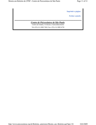 Mostra um Boletim do CPSP - Centro de Psicossíntese de São Paulo                              Page 11 of 11




                                                                                  Imprimir a página

                                                                                    Fechar a janela


                           Centro de Psicossíntese de São Paulo
                             Centro de Estudos, Vivências e Autoconhecimento
                             Tel.:(55) (11) 3082-7665, Fax: (55) (11) 3082-4738




http://www.psicossintese.org.br/Boletins_anteriores/Mostra_um_Boletim.asp?tipo=34                 24/6/2009
 