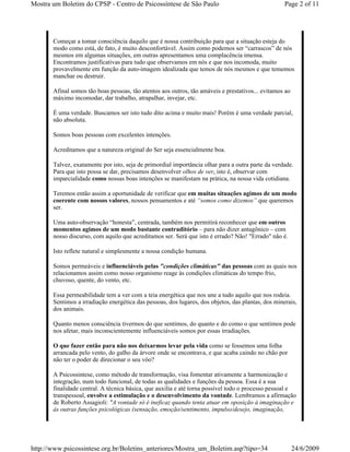Mostra um Boletim do CPSP - Centro de Psicossíntese de São Paulo                                    Page 2 of 11




       Começar a tomar consciência daquilo que é nossa contribuição para que a situação esteja do
       modo como está, de fato, é muito desconfortável. Assim como podemos ser “carrascos” de nós
       mesmos em algumas situações, em outras apresentamos uma complacência imensa.
       Encontramos justificativas para tudo que observamos em nós e que nos incomoda, muito
       provavelmente em função da auto-imagem idealizada que temos de nós mesmos e que tememos
       manchar ou destruir.

       Afinal somos tão boas pessoas, tão atentos aos outros, tão amáveis e prestativos... evitamos ao
       máximo incomodar, dar trabalho, atrapalhar, invejar, etc.

       É uma verdade. Buscamos ser isto tudo dito acima e muito mais! Porém é uma verdade parcial,
       não absoluta.

       Somos boas pessoas com excelentes intenções.

       Acreditamos que a natureza original do Ser seja essencialmente boa.

       Talvez, exatamente por isto, seja de primordial importância olhar para a outra parte da verdade.
       Para que isto possa se dar, precisamos desenvolver olhos de ver, isto é, observar com
       imparcialidade como nossas boas intenções se manifestam na prática, na nossa vida cotidiana.

       Teremos então assim a oportunidade de verificar que em muitas situações agimos de um modo
       coerente com nossos valores, nossos pensamentos e até “somos como dizemos” que queremos
       ser.

       Uma auto-observação “honesta”, centrada, também nos permitirá reconhecer que em outros
       momentos agimos de um modo bastante contraditório – para não dizer antagônico – com
       nosso discurso, com aquilo que acreditamos ser. Será que isto é errado? Não! "Errado" não é.

       Isto reflete natural e simplesmente a nossa condição humana.

       Somos permeáveis e influenciáveis pelas "condições climáticas" das pessoas com as quais nos
       relacionamos assim como nosso organismo reage às condições climáticas do tempo frio,
       chuvoso, quente, do vento, etc.

       Essa permeabilidade tem a ver com a teia energética que nos une a tudo aquilo que nos rodeia.
       Sentimos a irradiação energética das pessoas, dos lugares, dos objetos, das plantas, dos minerais,
       dos animais.

       Quanto menos consciência tivermos do que sentimos, do quanto e do como o que sentimos pode
       nos afetar, mais inconscientemente influenciáveis somos por essas irradiações.

       O que fazer então para não nos deixarmos levar pela vida como se fossemos uma folha
       arrancada pelo vento, do galho da árvore onde se encontrava, e que acaba caindo no chão por
       não ter o poder de direcionar o seu vôo?

       A Psicossintese, como método de transformação, visa fomentar ativamente a harmonização e
       integração, num todo funcional, de todas as qualidades e funções da pessoa. Essa é a sua
       finalidade central. A técnica básica, que auxilia e até torna possível todo o processo pessoal e
       transpessoal, envolve a estimulação e o desenvolvimento da vontade. Lembramos a afirmação
       de Roberto Assagioli: "A vontade só é ineficaz quando tenta atuar em oposição à imaginação e
       às outras funções psicológicas (sensação, emoção/sentimento, impulso/desejo, imaginação,




http://www.psicossintese.org.br/Boletins_anteriores/Mostra_um_Boletim.asp?tipo=34                        24/6/2009
 