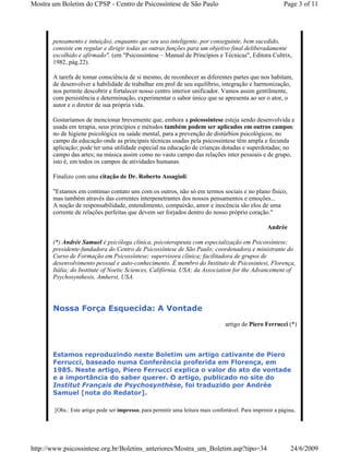 Mostra um Boletim do CPSP - Centro de Psicossíntese de São Paulo                                            Page 3 of 11




       pensamento e intuição), enquanto que seu uso inteligente, por conseguinte, bem sucedido,
       consiste em regular e dirigir todas as outras funções para um objetivo final deliberadamente
       escolhido e afirmado". (em "Psicossintese – Manual de Princípios e Técnicas", Editora Cultrix,
       1982, pág.22).

       A tarefa de tomar consciência de si mesmo, de reconhecer as diferentes partes que nos habitam,
       de desenvolver a habilidade de trabalhar em prol de seu equilíbrio, integração e harmonização,
       nos permite descobrir e fortalecer nosso centro interior unificador. Vamos assim gentilmente,
       com persistência e determinação, experimentar o sabor único que se apresenta ao ser o ator, o
       autor e o diretor de sua própria vida.

       Gostaríamos de mencionar brevemente que, embora a psicossintese esteja sendo desenvolvida e
       usada em terapia, seus princípios e métodos também podem ser aplicados em outros campos:
       no de higiene psicológica ou saúde mental, para a prevenção de distúrbios psicológicos; no
       campo da educação onde as principais técnicas usadas pela psicossintese têm ampla e fecunda
       aplicação; pode ter uma utilidade especial na educação de crianças dotadas e superdotadas; no
       campo das artes; na música assim como no vasto campo das relações inter pessoais e de grupo,
       isto é, em todos os campos de atividades humanas.

       Finalizo com uma citação de Dr. Roberto Assagioli:

       "Estamos em continuo contato uns com os outros, não só em termos sociais e no plano físico,
       mas também através das correntes interpenetrantes dos nossos pensamentos e emoções...
       A noção de responsabilidade, entendimento, compaixão, amor e inocência são elos de uma
       corrente de relações perfeitas que devem ser forjados dentro do nosso próprio coração."

                                                                                                    Andrée

       (*) Andrée Samuel é psicóloga clínica, psicoterapeuta com especialização em Psicossíntese;
       presidente-fundadora do Centro de Psicossíntese de São Paulo; coordenadora e ministrante do
       Curso de Formação em Psicossíntese; supervisora clínica; facilitadora de grupos de
       desenvolvimento pessoal e auto-conhecimento. É membro do Instituto de Psicosintesi, Florença,
       Itália; do Institute of Noetic Sciences, Califórnia, USA; da Association for the Advancement of
       Psychosynthesis, Amherst, USA.




       Nossa Força Esquecida: A Vontade
                                                                                  artigo de Piero Ferrucci (*)



       Estamos reproduzindo neste Boletim um artigo cativante de Piero
       Ferrucci, baseado numa Conferência proferida em Florença, em
       1985. Neste artigo, Piero Ferrucci explica o valor do ato de vontade
       e a importância do saber querer. O artigo, publicado no site do
       Institut Français de Psychosynthèse, foi traduzido por Andrée
       Samuel [nota do Redator].

        [Obs.: Este artigo pode ser impresso, para permitir uma leitura mais confortável. Para imprimir a página,




http://www.psicossintese.org.br/Boletins_anteriores/Mostra_um_Boletim.asp?tipo=34                              24/6/2009
 