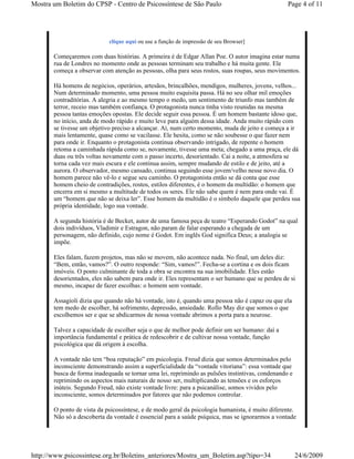 Mostra um Boletim do CPSP - Centro de Psicossíntese de São Paulo                                 Page 4 of 11




                            clique aqui ou use a função de impressão de seu Browser]

       Começaremos com duas histórias. A primeira é de Edgar Allan Poe. O autor imagina estar numa
       rua de Londres no momento onde as pessoas terminam seu trabalho e há muita gente. Ele
       começa a observar com atenção as pessoas, olha para seus rostos, suas roupas, seus movimentos.

       Há homens de negócios, operários, artesãos, brincalhões, mendigos, mulheres, jovens, velhos...
       Num determinado momento, uma pessoa muito esquisita passa. Há no seu olhar mil emoções
       contraditórias. A alegria e ao mesmo tempo o medo, um sentimento de triunfo mas também de
       terror, receio mas também confiança. O protagonista nunca tinha visto reunidas na mesma
       pessoa tantas emoções opostas. Ele decide seguir essa pessoa. É um homem bastante idoso que,
       no início, anda de modo rápido e muito leve para alguém dessa idade. Anda muito rápido com
       se tivesse um objetivo preciso a alcançar. Aí, num certo momento, muda de jeito e começa a ir
       mais lentamente, quase como se vacilasse. Ele hesita, como se não soubesse o que fazer nem
       para onde ir. Enquanto o protagonista continua observando intrigado, de repente o homem
       retoma a caminhada rápida como se, novamente, tivesse uma meta; chegado a uma praça, ele dá
       duas ou três voltas novamente com o passo incerto, desorientado. Cai a noite, a atmosfera se
       torna cada vez mais escura e ele continua assim, sempre mudando de estilo e de jeito, até a
       aurora. O observador, mesmo cansado, continua seguindo esse jovem/velho nesse novo dia. O
       homem parece não vê-lo e segue seu caminho. O protagonista então se dá conta que esse
       homem cheio de contradições, rostos, estilos diferentes, é o homem da multidão: o homem que
       encerra em si mesmo a multitude de todos os seres. Ele não sabe quem é nem para onde vai. É
       um “homem que não se deixa ler”. Esse homem da multidão é o símbolo daquele que perdeu sua
       própria identidade, logo sua vontade.

       A segunda história é de Becket, autor de uma famosa peça de teatro “Esperando Godot” na qual
       dois indivíduos, Vladimir e Estragon, não param de falar esperando a chegada de um
       personagem, não definido, cujo nome é Godot. Em inglês God significa Deus; a analogia se
       impõe.

       Eles falam, fazem projetos, mas não se movem, não acontece nada. No final, um deles diz:
       “Bem, então, vamos?”. O outro responde: “Sim, vamos!”. Fecha-se a cortina e os dois ficam
       imóveis. O ponto culminante de toda a obra se encontra na sua imobilidade. Eles estão
       desorientados, eles não sabem para onde ir. Eles representam o ser humano que se perdeu de si
       mesmo, incapaz de fazer escolhas: o homem sem vontade.

       Assagioli dizia que quando não há vontade, isto é, quando uma pessoa não é capaz ou que ela
       tem medo de escolher, há sofrimento, depressão, ansiedade. Rollo May diz que somos o que
       escolhemos ser e que se abdicarmos de nossa vontade abrimos a porta para a neurose.

       Talvez a capacidade de escolher seja o que de melhor pode definir um ser humano: daí a
       importância fundamental e prática de redescobrir e de cultivar nossa vontade, função
       psicológica que dá origem à escolha.

       A vontade não tem “boa reputação” em psicologia. Freud dizia que somos determinados pelo
       inconsciente demonstrando assim a superficialidade da “vontade vitoriana”: essa vontade que
       busca de forma inadequada se tornar uma lei, reprimindo as pulsões instintivas, condenando e
       reprimindo os aspectos mais naturais de nosso ser, multiplicando as tensões e os esforços
       inúteis. Segundo Freud, não existe vontade livre: para a psicanálise, somos vividos pelo
       inconsciente, somos determinados por fatores que não podemos controlar.

       O ponto de vista da psicossíntese, e de modo geral da psicologia humanista, é muito diferente.
       Não só a descoberta da vontade é essencial para a saúde psíquica, mas se ignorarmos a vontade




http://www.psicossintese.org.br/Boletins_anteriores/Mostra_um_Boletim.asp?tipo=34                     24/6/2009
 