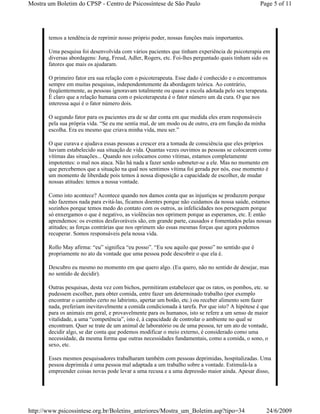 Mostra um Boletim do CPSP - Centro de Psicossíntese de São Paulo                                  Page 5 of 11




       temos a tendência de reprimir nosso próprio poder, nossas funções mais importantes.

       Uma pesquisa foi desenvolvida com vários pacientes que tinham experiência de psicoterapia em
       diversas abordagens: Jung, Freud, Adler, Rogers, etc. Foi-lhes perguntado quais tinham sido os
       fatores que mais os ajudaram.

       O primeiro fator era sua relação com o psicoterapeuta. Esse dado é conhecido e o encontramos
       sempre em muitas pesquisas, independentemente da abordagem teórica. Ao contrário,
       freqüentemente, as pessoas ignoravam totalmente ou quase a escola adotada pelo seu terapeuta.
       É claro que a relação humana com o psicoterapeuta é o fator número um da cura. O que nos
       interessa aqui é o fator número dois.

       O segundo fator para os pacientes era de se dar conta em que medida eles eram responsáveis
       pela sua própria vida. “Se eu me sentia mal, de um modo ou de outro, era em função da minha
       escolha. Era eu mesmo que criava minha vida, meu ser.”

       O que curava e ajudava essas pessoas a crescer era a tomada de consciência que eles próprios
       haviam estabelecido sua situação de vida. Quantas vezes ouvimos as pessoas se colocarem como
       vítimas das situações... Quando nos colocamos como vítimas, estamos completamente
       impotentes: o mal nos ataca. Não há nada a fazer senão submeter-se a ele. Mas no momento em
       que percebemos que a situação na qual nos sentimos vítima foi gerada por nós, esse momento é
       um momento de liberdade pois temos à nossa disposição a capacidade de escolher, de mudar
       nossas atitudes: temos a nossa vontade.

       Como isto acontece? Acontece quando nos damos conta que as injustiças se produzem porque
       não fazemos nada para evitá-las, ficamos doentes porque não cuidamos da nossa saúde, estamos
       sozinhos porque temos medo do contato com os outros, as infelicidades nos perseguem porque
       só enxergamos o que é negativo, as violências nos oprimem porque as esperamos, etc. E então
       aprendemos: os eventos desfavoráveis são, em grande parte, causados e fomentados pelas nossas
       atitudes; as forças contrárias que nos oprimem são essas mesmas forças que agora podemos
       recuperar. Somos responsáveis pela nossa vida.

       Rollo May afirma: “eu” significa “eu posso”. “Eu sou aquilo que posso” no sentido que é
       propriamente no ato da vontade que uma pessoa pode descobrir o que ela é.

       Descubro eu mesmo no momento em que quero algo. (Eu quero, não no sentido de desejar, mas
       no sentido de decidir).

       Outras pesquisas, desta vez com bichos, permitiram estabelecer que os ratos, os pombos, etc. se
       pudessem escolher, para obter comida, entre fazer um determinado trabalho (por exemplo
       encontrar o caminho certo no labirinto, apertar um botão, etc.) ou receber alimento sem fazer
       nada, preferiam inevitavelmente a comida condicionada à tarefa. Por que isto? A hipótese é que
       para os animais em geral, e provavelmente para os humanos, isto se refere a um senso de maior
       vitalidade, a uma “competência”, isto é, à capacidade de controlar o ambiente no qual se
       encontram. Quer se trate de um animal de laboratório ou de uma pessoa, ter um ato de vontade,
       decidir algo, se dar conta que podemos modificar o meio externo, é considerado como uma
       necessidade, da mesma forma que outras necessidades fundamentais, como a comida, o sono, o
       sexo, etc.

       Esses mesmos pesquisadores trabalharam também com pessoas deprimidas, hospitalizadas. Uma
       pessoa deprimida é uma pessoa mal adaptada a um trabalho sobre a vontade. Estimulá-la a
       empreender coisas novas pode levar a uma recusa e a uma depressão maior ainda. Apesar disso,




http://www.psicossintese.org.br/Boletins_anteriores/Mostra_um_Boletim.asp?tipo=34                    24/6/2009
 