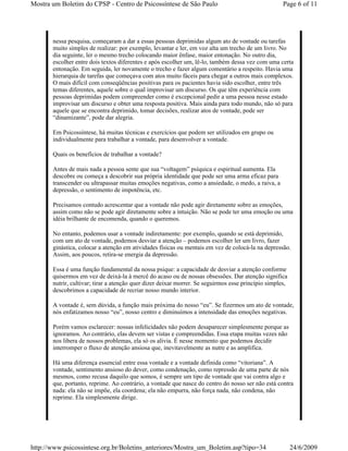 Mostra um Boletim do CPSP - Centro de Psicossíntese de São Paulo                                     Page 6 of 11




       nessa pesquisa, começaram a dar a essas pessoas deprimidas algum ato de vontade ou tarefas
       muito simples de realizar: por exemplo, levantar e ler, em voz alta um trecho de um livro. No
       dia seguinte, ler o mesmo trecho colocando maior ênfase, maior entonação. No outro dia,
       escolher entre dois textos diferentes e após escolher um, lê-lo, também dessa vez com uma certa
       entonação. Em seguida, ler novamente o trecho e fazer algum comentário a respeito. Havia uma
       hierarquia de tarefas que começava com atos muito fáceis para chegar a outros mais complexos.
       O mais difícil com conseqüências positivas para os pacientes havia sido escolher, entre três
       temas diferentes, aquele sobre o qual improvisar um discurso. Os que têm experiência com
       pessoas deprimidas podem compreender como é excepcional pedir a uma pessoa nesse estado
       improvisar um discurso e obter uma resposta positiva. Mais ainda para todo mundo, não só para
       aquele que se encontra deprimido, tomar decisões, realizar atos de vontade, pode ser
       “dinamizante”, pode dar alegria.

       Em Psicossíntese, há muitas técnicas e exercícios que podem ser utilizados em grupo ou
       individualmente para trabalhar a vontade, para desenvolver a vontade.

       Quais os benefícios de trabalhar a vontade?

       Antes de mais nada a pessoa sente que sua “voltagem” psíquica e espiritual aumenta. Ela
       descobre ou começa a descobrir sua própria identidade que pode ser uma arma eficaz para
       transcender ou ultrapassar muitas emoções negativas, como a ansiedade, o medo, a raiva, a
       depressão, o sentimento de impotência, etc.

       Precisamos contudo acrescentar que a vontade não pode agir diretamente sobre as emoções,
       assim como não se pode agir diretamente sobre a intuição. Não se pode ter uma emoção ou uma
       idéia brilhante de encomenda, quando o queremos.

       No entanto, podemos usar a vontade indiretamente: por exemplo, quando se está deprimido,
       com um ato de vontade, podemos desviar a atenção – podemos escolher ler um livro, fazer
       ginástica, colocar a atenção em atividades físicas ou mentais em vez de colocá-la na depressão.
       Assim, aos poucos, retira-se energia da depressão.

       Essa é uma função fundamental da nossa psique: a capacidade de desviar a atenção conforme
       quisermos em vez de deixá-la à mercê do acaso ou de nossas obsessões. Dar atenção significa
       nutrir, cultivar; tirar a atenção quer dizer deixar morrer. Se seguirmos esse princípio simples,
       descobrimos a capacidade de recriar nosso mundo interior.

       A vontade é, sem dúvida, a função mais próxima do nosso “eu”. Se fizermos um ato de vontade,
       nós enfatizamos nosso “eu”, nosso centro e diminuímos a intensidade das emoções negativas.

       Porém vamos esclarecer: nossas infelicidades não podem desaparecer simplesmente porque as
       ignoramos. Ao contrário, elas devem ser vistas e compreendidas. Essa etapa muitas vezes não
       nos libera de nossos problemas, ela só os alivia. É nesse momento que podemos decidir
       interromper o fluxo de atenção ansiosa que, inevitavelmente as nutre e as amplifica.

       Há uma diferença essencial entre essa vontade e a vontade definida como “vitoriana”. A
       vontade, sentimento ansioso do dever, como condenação, como repressão de uma parte de nós
       mesmos, como recusa daquilo que somos, é sempre um tipo de vontade que vai contra algo e
       que, portanto, reprime. Ao contrário, a vontade que nasce do centro do nosso ser não está contra
       nada: ela não se impõe, ela coordena; ela não empurra, não força nada, não condena, não
       reprime. Ela simplesmente dirige.




http://www.psicossintese.org.br/Boletins_anteriores/Mostra_um_Boletim.asp?tipo=34                         24/6/2009
 