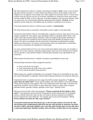 Mostra um Boletim do CPSP - Centro de Psicossíntese de São Paulo                                    Page 7 of 11




       Há várias maneiras de cultivar a vontade. Um primeiro exemplo é ousar, correr o risco de fazer
       algo que tememos um pouco. Arriscar dando sua opinião, arriscar numa relação. Iniciar uma
       relação nova, ou algumas vezes romper uma velha, quando for necessário fazê-lo. Arriscar estar
       sozinho, nem que seja por um dia, ser si mesmo, manifestar-se, mostrar-se assim como somos.
       Arriscar mudar de idéia, ou de se expressar, ou de fazer qualquer coisa que nunca fizemos. Pode
       nos custar caro, mas arriscar pode realmente transformar uma situação. Arriscar, de fato,
       significa sair dos esquemas e dos hábitos que nos limitam e mobilizar novos recursos.

       Uma outra maneira de cultivar e reforçar nossa vontade é a concentração.

       Há várias técnicas para se concentrar. Uma dentre as mais simples é a da observação.

       Gostaria de experimentar? Sinta-se convidado para o seguinte exercício: pegar uma revista, uma
       imagem composta de várias partes, uma reprodução artística ou podemos parar frente a uma
       vitrine onde estão expostos objetos diferentes. Após um tempo de observação, fechamos os
       olhos e procuramos nos lembrar do maior número possível de detalhes da imagem ou dos
       objetos. No início os resultados não são muito bons. Geralmente só lembramos de metade
       daquilo que observamos. Aos poucos vamos perceber como essa função pode ser cultivada e
       isto evoca um sentimento de competência e de presença.

       Às vezes, estamos lendo um livro e nos vem à mente fazer alguma outra coisa, por exemplo, ir
       passear. Em vez de ir passear, esperamos algum tempo, lemos esse livro durante cinco minutos
       sem nos distrair. É uma maneira simples e eficiente para aumentar nossa capacidade de nos
       concentrar.

       Outra maneira de desenvolver a vontade é encontrar as prioridades de nossa vida.

       Uma psicóloga americana, Lakein, pergunta às pessoas:

             O que você faz do seu tempo?
             Você está contente do modo como você o utiliza?
             Você o utiliza da melhor forma possível?

       Muitos dentre nós, quando confrontados com a pergunta “Quais são as prioridades de sua vida”,
       têm muita dificuldade em responder. Muitas darão respostas diferentes em momentos diferentes.

       Experimente fazer o seguinte exercício: pegar uma folha de papel, perguntar-se “o que eu
       quero fazer da minha vida?” Fazer uma lista rápida, sem muita reflexão, escrevendo também
       coisas que lhe pareçam extravagantes. Não é um compromisso para fazer algo, é somente uma
       espécie de inventário. Escreva tudo: eu quero fazer uma viagem, eu quero casar, eu quero
       aprender alemão, aprender a dançar, aprender a fazer yoga... qualquer coisa!

       Deixar essa lista de lado e faça outra pergunta: “O que eu gostaria de fazer daqui a cinco
       anos?” é uma pergunta mais circunscrita. Responda da mesma maneira que fez na pergunta
       anterior, fazendo outra lista. Pode ser que você tenha as mesmas respostas mas também é
       possível aparecerem outras diferentes. Em seguida, faça-se uma terceira pergunta: “Se eu
       tivesse somente seis meses de vida, o que eu faria?”

       Nesse ponto muitas pessoas descobrem que, se elas tivessem somente seis meses de vida,
       elas fariam coisas completamente diferentes das que estão fazendo no momento. Isto pode
       nos fazer refletir, pois pode significar que o que elas estão fazendo agora na sua vida, não é
       a coisa mais importante. Quando terminar essas três listas, escolher duas ou três respostas




http://www.psicossintese.org.br/Boletins_anteriores/Mostra_um_Boletim.asp?tipo=34                     24/6/2009
 