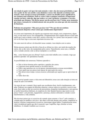 Mostra um Boletim do CPSP - Centro de Psicossíntese de São Paulo                                        Page 8 of 11




       em relação às quais você quer dar mais atenção e valor: elas são nossas prioridades, o que
       tem o poder de dar um sentido e uma dinâmica à nossa vida. Quando acordamos mais
       atenção e mais energia às nossas prioridades, e menos aos detalhes pouco significativos,
       nos sentimos mais satisfeitos. Pode-se variar a lista a qualquer momento. O importante
       consiste em fazer, cada dia, algo que tenha a ver com a primeira, a segunda e a terceira
       prioridade que listamos. Não deixar passar um dia sem fazer isto. É assim, nesse momento,
       que temos a sensação de verdadeiramente não nos perder em coisas que não são essenciais,
       de funcionar.

       Podemos nos perguntar: “Mas para que fazer isto?” Por que não nos sentimos
       naturalmente dispostos a fazer coisas que consideramos importantes?

       As coisas mais importantes são aquelas que requerem mais energia, mais compromisso, algum
       risco, ou são muito novas. Em contrapartida, é freqüentemente mais simples deixar-se fazer tudo
       aquilo que é mais evidente e mais fácil: assistir a televisão, ler o jornal, fazer um passeio e adiar,
       em vez de fazer logo a coisa mais importante da nossa vida.

       Um outro meio de cultivar e de descobrir nossa vontade, é nas relações com os outros.

       Muitas pessoas sentem que não têm a força de se afirmar na vida e, por medo das reações dos
       outros, não se dão valor, são manipuladas pelos outros. Naturalmente, nesse caso, o trabalho
       com a vontade consiste a não se deixar manipular e a se afirmar.

       Mas... como fazemos para nos afirmar? Assim como todo trabalho com a vontade, é algo que
       podemos aprender: nós aprendemos fazendo.

       As possibilidades são numerosas. Podemos aprender a:

              Não se deixar dominar pelos caprichos e opiniões dos outros.
              Expressar nossa opinião mesmo se for difícil fazê-lo.
              Pedir o que queremos em vez de ignorar sistematicamente as nossas necessidades.
              Fazer aquilo que nos parece justo apesar da reprovação dos outros.
              Não deixar nosso tempo e nossos recursos colonizados por aqueles que se aproveitam de
              nós.
              Saber dizer não.

       Isto é possível quando vemos a vida como um laboratório; nesse caso cada situação se torna um
       campo de ação e de trabalho.

       Um meio de usar a vontade é fazer aquilo que escolhemos fazer, fazê-lo imediatamente, sem
       adiar. Podemos nos engajar de diferentes maneiras: colocar ordem no escritório, escrever uma
       carta, fazer todos os dias um exercício de psicossíntese, despachar imediatamente e sem queixas,
       as tarefas burocráticas habituais, às exigências da vida. Quando fazemos algo neutro ou um
       pouco “chato”, com precisão, engajamento e presença, estamos utilizando a vontade e assim
       transformamos a vida cotidiana.

       Não devemos pensar que os exercícios da vontade sejam somente o “fazer”; pelo contrário, a
       vontade pode ser também o não fazer: não olhar a televisão durante uma semana, simplificar os
       horários, eliminar compromissos excessivos, interromper algum hábito. Freqüentemente nossa
       vida é invadida por aquilo que não é essencial e que é supérfluo, logo, eliminar se torna
       trabalhoso. A vontade é também usar tesouras.




http://www.psicossintese.org.br/Boletins_anteriores/Mostra_um_Boletim.asp?tipo=34                         24/6/2009
 