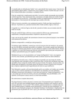 Mostra um Boletim do CPSP - Centro de Psicossíntese de São Paulo                                    Page 9 of 11




       A vontade pode ser utilizada para “podar”, isto é, para decidir fazer menos coisas. Uma árvore à
       qual podamos alguns galhos, se desenvolve com os galhos restantes. Goethe dizia que é na arte
       de se colocar limites que se reconhece o verdadeiro mestre.

       O ato da vontade não é simplesmente uma idéia. Ao ato da vontade corresponde uma atividade
       cerebral específica. Num experimento feito, conectaram a atividade elétrica do cérebro humano
       aos comandos de um televisor. A eletricidade cerebral era amplificada de tal maneira que ela
       desencadeava o funcionamento do interruptor que acendia a televisão.

       Pedia-se à pessoa conectada a esse equipamento apertar o botão para ligar manualmente o
       televisor. A primeira vez, a pressão exercida sobre o botão acendia e ligava o televisor.

       A segunda vez, o televisor ligava, não devido à pressão no botão, mas um instante antes do
       botão ser tocado.

       O ato da vontade de ligar o televisor evocava potenciais elétricos que, oportunamente
       amplificados, conseguiam desencadear o dispositivo que provoca o ligar.

       Logo, com um ato da vontade, não aumentamos somente nosso potencial psíquico, mas também
       nosso potencial bio-elétrico.

       Podemos compreender a vontade por outra perspectiva.

       Um biólogo inglês, Sheldrake, sustenta que as leis do universo não são imutáveis; ele sustenta
       que elas são hábitos enraizados que podem ser mudados. Por exemplo, quando num laboratório
       consegue-se sintetizar pela primeira vez uma substancia orgânica é muito difícil fazê-lo. Porém,
       a segunda vez é mais fácil mesmo que feito por outra pessoa e que mesmo que essa pessoa não
       conheça o procedimento que já foi seguido e utilizado.

       Sheldrake diz que se cria um precedente: um “campo morfogenético”, isto é, um esquema
       invisível, mas existente, que determina que todas as sínteses sucessivas desta substância.

       Na Inglaterra, há muitos anos, o leite era entregue em garrafas com uma tampa de estanho.
       Essas garrafas eram colocadas no chão, na porta das casas. Um belo dia, um pássaro, que tinha
       aprendido a furar a tampa de estanho, bebia um pouco do leite. De repente, em poucos dias, em
       grande parte da Inglaterra, um grande número de pássaros fizeram a mesma coisa a tal ponto
       que a empresa responsável pelo engarrafamento do leite teve que modificá-lo.

       Num laboratório, quando se dá uma determinada tarefa a um ratinho, em Londres, por exemplo,
       e que se refaz a mesma experiência, num laboratório nas antípodas com ratos diferentes,
       Sheldrake sustenta que esses pássaros e esses ratos provocam um “campo morfogenético”, isto
       é, um campo que cria uma nova forma, uma nova possibilidade. Essa possibilidade, se for
       repetida, se torna pouco a pouco uma lei, se torna uma realidade.

       Há controvérsias a respeito dessa teoria.

       Na psique humana, acontece um pouco a mesma coisa. Um pensamento que é repetido uma,
       cem, mil vezes gera uma realidade psíquica que podemos considerar como imutável e que faz
       com que afirmemos “eu sou assim”. Pelo contrário, podemos decidir (eis a vontade) criar uma
       outra realidade psíquica, mudando nossos pensamentos, a direção de nossa imaginação. Em
       sânscrito, essas formações psíquicas são chamadas Samskara. Um Samskara é simplesmente um
       pensamento que foi pensado mil vezes e que é, por assim dizer, depositado na profundeza da




http://www.psicossintese.org.br/Boletins_anteriores/Mostra_um_Boletim.asp?tipo=34                     24/6/2009
 