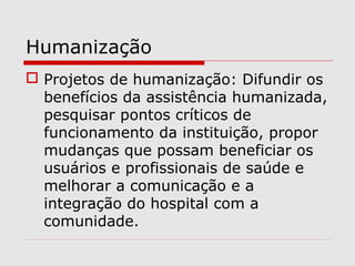 Humanização
 Projetos de humanização: Difundir os
benefícios da assistência humanizada,
pesquisar pontos críticos de
funcionamento da instituição, propor
mudanças que possam beneficiar os
usuários e profissionais de saúde e
melhorar a comunicação e a
integração do hospital com a
comunidade.
 