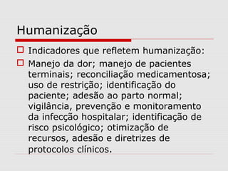 Humanização
 Indicadores que refletem humanização:
 Manejo da dor; manejo de pacientes
terminais; reconciliação medicamentosa;
uso de restrição; identificação do
paciente; adesão ao parto normal;
vigilância, prevenção e monitoramento
da infecção hospitalar; identificação de
risco psicológico; otimização de
recursos, adesão e diretrizes de
protocolos clínicos.
 