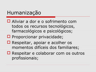 Humanização
 Aliviar a dor e o sofrimento com
todos os recursos tecnológicos,
farmacológicos e psicológicos;
 Proporcionar privacidade;
 Respeitar, apoiar e acolher os
momentos difíceis dos familiares;
 Respeitar e colaborar com os outros
profissionais;
 