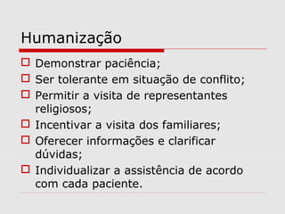 Humanização
 Demonstrar paciência;
 Ser tolerante em situação de conflito;
 Permitir a visita de representantes
religiosos;
 Incentivar a visita dos familiares;
 Oferecer informações e clarificar
dúvidas;
 Individualizar a assistência de acordo
com cada paciente.
 