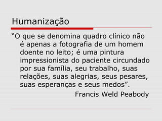 Humanização
“O que se denomina quadro clínico não
é apenas a fotografia de um homem
doente no leito; é uma pintura
impressionista do paciente circundado
por sua família, seu trabalho, suas
relações, suas alegrias, seus pesares,
suas esperanças e seus medos”.
Francis Weld Peabody
 