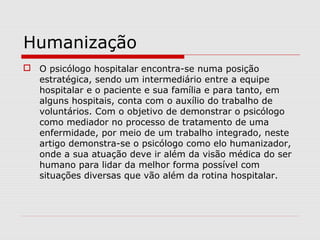 Humanização
 O psicólogo hospitalar encontra-se numa posição
estratégica, sendo um intermediário entre a equipe
hospitalar e o paciente e sua família e para tanto, em
alguns hospitais, conta com o auxílio do trabalho de
voluntários. Com o objetivo de demonstrar o psicólogo
como mediador no processo de tratamento de uma
enfermidade, por meio de um trabalho integrado, neste
artigo demonstra-se o psicólogo como elo humanizador,
onde a sua atuação deve ir além da visão médica do ser
humano para lidar da melhor forma possível com
situações diversas que vão além da rotina hospitalar.
 