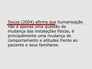 Souza (2004) afirma que humanização
não é apenas uma questão de
mudança das instalações físicas, é
principalmente uma mudança de
comportamento e atitudes frente ao
paciente e seus familiares.
 