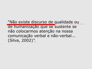 “Não existe discurso de qualidade ou
de humanização que se sustente se
não colocarmos atenção na nossa
comunicação verbal e não-verbal...
(Silva, 2002)”.
 
