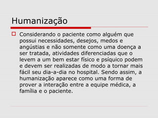 Humanização
 Considerando o paciente como alguém que
possui necessidades, desejos, medos e
angústias e não somente como uma doença a
ser tratada, atividades diferenciadas que o
levem a um bem estar físico e psíquico podem
e devem ser realizadas de modo a tornar mais
fácil seu dia-a-dia no hospital. Sendo assim, a
humanização aparece como uma forma de
prover a interação entre a equipe médica, a
família e o paciente.
 