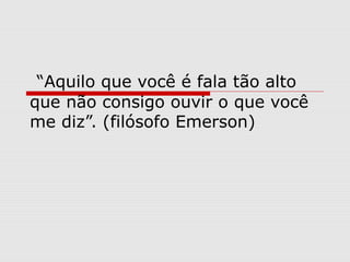 “Aquilo que você é fala tão alto
que não consigo ouvir o que você
me diz”. (filósofo Emerson)
 