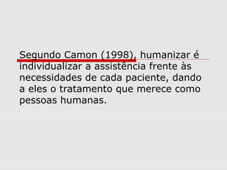 Segundo Camon (1998), humanizar é
individualizar a assistência frente às
necessidades de cada paciente, dando
a eles o tratamento que merece como
pessoas humanas.
 