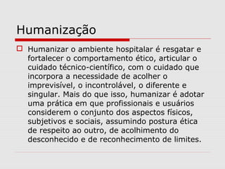 Humanização
 Humanizar o ambiente hospitalar é resgatar e
fortalecer o comportamento ético, articular o
cuidado técnico-científico, com o cuidado que
incorpora a necessidade de acolher o
imprevisível, o incontrolável, o diferente e
singular. Mais do que isso, humanizar é adotar
uma prática em que profissionais e usuários
considerem o conjunto dos aspectos físicos,
subjetivos e sociais, assumindo postura ética
de respeito ao outro, de acolhimento do
desconhecido e de reconhecimento de limites.
 