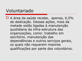 Voluntariado
 A área da saúde recebe, apenas, 6,5%
de dedicação. Dessas ações, mais da
metade estão ligadas à manutenção
quotidiana da infra-estrutura das
organizações, como: trabalho em
escritório, manutenção das
dependências e outros serviços gerais,
os quais não requerem maiores
qualificações por parte dos voluntários.
 