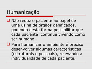 Humanização
 Não reduz o paciente ao papel de
uma usina de órgãos danificados,
podendo desta forma possibilitar que
cada paciente continue vivendo como
ser humano.
 Para humanizar o ambiente é preciso
desenvolver algumas características
(estruturais e pessoais), relevando a
individualidade de cada paciente.
 