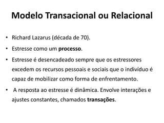 Modelo Transacional ou Relacional
• Richard Lazarus (década de 70).
• Estresse como um processo.
• Estresse é desencadeado sempre que os estressores
excedem os recursos pessoais e sociais que o indivíduo é
capaz de mobilizar como forma de enfrentamento.
• A resposta ao estresse é dinâmica. Envolve interações e
ajustes constantes, chamados transações.
 
