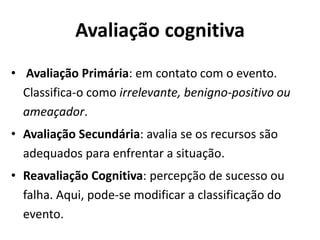 Avaliação cognitiva
• Avaliação Primária: em contato com o evento.
Classifica-o como irrelevante, benigno-positivo ou
ameaçador.
• Avaliação Secundária: avalia se os recursos são
adequados para enfrentar a situação.
• Reavaliação Cognitiva: percepção de sucesso ou
falha. Aqui, pode-se modificar a classificação do
evento.
 