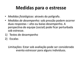 Medidas para o estresse
• Medidas fisiológicas: através do polígrafo.
• Medidas de desempenho: sob pressão podem ocorrer
duas respostas – alto ou baixo desempenho. A
perspectiva de equipe (social) pode ficar perturbada
sob estresse.
1) Testes de desempenho
2) Escalas
Limitações: Estar sob avaliação pode ser considerado
evento estressor para alguns indivíduos.
 
