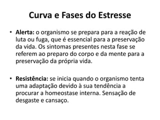 Curva e Fases do Estresse
• Alerta: o organismo se prepara para a reação de
luta ou fuga, que é essencial para a preservação
da vida. Os sintomas presentes nesta fase se
referem ao preparo do corpo e da mente para a
preservação da própria vida.
• Resistência: se inicia quando o organismo tenta
uma adaptação devido à sua tendência a
procurar a homeostase interna. Sensação de
desgaste e cansaço.
 