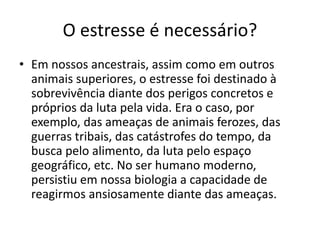 O estresse é necessário?
• Em nossos ancestrais, assim como em outros
animais superiores, o estresse foi destinado à
sobrevivência diante dos perigos concretos e
próprios da luta pela vida. Era o caso, por
exemplo, das ameaças de animais ferozes, das
guerras tribais, das catástrofes do tempo, da
busca pelo alimento, da luta pelo espaço
geográfico, etc. No ser humano moderno,
persistiu em nossa biologia a capacidade de
reagirmos ansiosamente diante das ameaças.
 