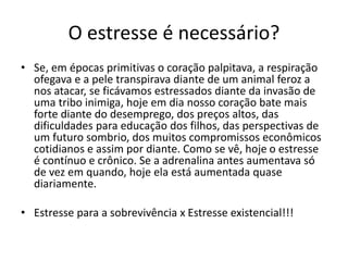 O estresse é necessário?
• Se, em épocas primitivas o coração palpitava, a respiração
ofegava e a pele transpirava diante de um animal feroz a
nos atacar, se ficávamos estressados diante da invasão de
uma tribo inimiga, hoje em dia nosso coração bate mais
forte diante do desemprego, dos preços altos, das
dificuldades para educação dos filhos, das perspectivas de
um futuro sombrio, dos muitos compromissos econômicos
cotidianos e assim por diante. Como se vê, hoje o estresse
é contínuo e crônico. Se a adrenalina antes aumentava só
de vez em quando, hoje ela está aumentada quase
diariamente.
• Estresse para a sobrevivência x Estresse existencial!!!
 