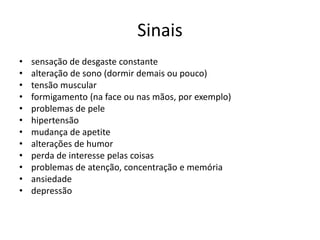 Sinais
• sensação de desgaste constante
• alteração de sono (dormir demais ou pouco)
• tensão muscular
• formigamento (na face ou nas mãos, por exemplo)
• problemas de pele
• hipertensão
• mudança de apetite
• alterações de humor
• perda de interesse pelas coisas
• problemas de atenção, concentração e memória
• ansiedade
• depressão
 