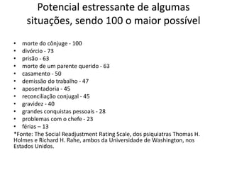 Potencial estressante de algumas
situações, sendo 100 o maior possível
• morte do cônjuge - 100
• divórcio - 73
• prisão - 63
• morte de um parente querido - 63
• casamento - 50
• demissão do trabalho - 47
• aposentadoria - 45
• reconciliação conjugal - 45
• gravidez - 40
• grandes conquistas pessoais - 28
• problemas com o chefe - 23
• férias – 13
*Fonte: The Social Readjustment Rating Scale, dos psiquiatras Thomas H.
Holmes e Richard H. Rahe, ambos da Universidade de Washington, nos
Estados Unidos.
 