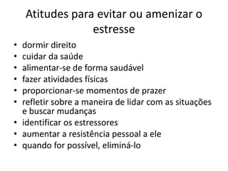 Atitudes para evitar ou amenizar o
estresse
• dormir direito
• cuidar da saúde
• alimentar-se de forma saudável
• fazer atividades físicas
• proporcionar-se momentos de prazer
• refletir sobre a maneira de lidar com as situações
e buscar mudanças
• identificar os estressores
• aumentar a resistência pessoal a ele
• quando for possível, eliminá-lo
 