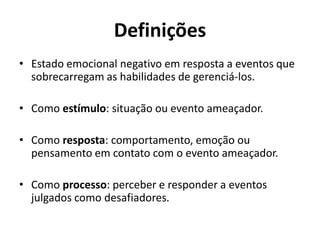 Definições
• Estado emocional negativo em resposta a eventos que
sobrecarregam as habilidades de gerenciá-los.
• Como estímulo: situação ou evento ameaçador.
• Como resposta: comportamento, emoção ou
pensamento em contato com o evento ameaçador.
• Como processo: perceber e responder a eventos
julgados como desafiadores.
 
