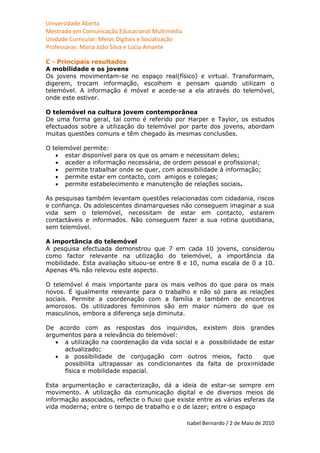 Universidade Aberta
Mestrado em Comunicação Educacional Multimédia
Unidade Curricular: Meios Digitais e Socialização
Professoras: Maria João Silva e Lúcia Amante

C - Principais resultados
A mobilidade e os jovens
Os jovens movimentam-se no espaço real(físico) e virtual. Transformam,
digerem, trocam informação, escolhem e pensam quando utilizam o
telemóvel. A informação é móvel e acede-se a ela através do telemóvel,
onde este estiver.

O telemóvel na cultura jovem contemporânea
De uma forma geral, tal como é referido por Harper e Taylor, os estudos
efectuados sobre a utilização do telemóvel por parte dos jovens, abordam
muitas questões comuns e têm chegado às mesmas conclusões.

O telemóvel permite:
    estar disponível para os que os amam e necessitam deles;
    aceder a informação necessária, de ordem pessoal e profissional;
    permite trabalhar onde se quer, com acessibilidade à informação;
    permite estar em contacto, com amigos e colegas;
    permite estabelecimento e manutenção de relações sociais.

As pesquisas também levantam questões relacionadas com cidadania, riscos
e confiança. Os adolescentes dinamarqueses não conseguem imaginar a sua
vida sem o telemóvel, necessitam de estar em contacto, estarem
contactáveis e informados. Não conseguem fazer a sua rotina quotidiana,
sem telemóvel.

A importância do telemóvel
A pesquisa efectuada demonstrou que 7 em cada 10 jovens, considerou
como factor relevante na utilização do telemóvel, a importância da
mobilidade. Esta avaliação situou-se entre 8 e 10, numa escala de 0 a 10.
Apenas 4% não relevou este aspecto.

O telemóvel é mais importante para os mais velhos do que para os mais
novos. É igualmente relevante para o trabalho e não só para as relações
sociais. Permite a coordenação com a família e também de encontros
amorosos. Os utilizadores femininos são em maior número do que os
masculinos, embora a diferença seja diminuta.

De acordo com as respostas dos inquiridos, existem dois grandes
argumentos para a relevância do telemóvel:
    a utilização na coordenação da vida social e a possibilidade de estar
     actualizado;
    a possibilidade de conjugação com outros meios, facto            que
     possibilita ultrapassar as condicionantes da falta de proximidade
     física e mobilidade espacial.

Esta argumentação e caracterização, dá a ideia de estar-se sempre em
movimento. A utilização da comunicação digital e de diversos meios de
informação associados, reflecte o fluxo que existe entre as várias esferas da
vida moderna; entre o tempo de trabalho e o de lazer; entre o espaço

                                                    Isabel Bernardo / 2 de Maio de 2010
 