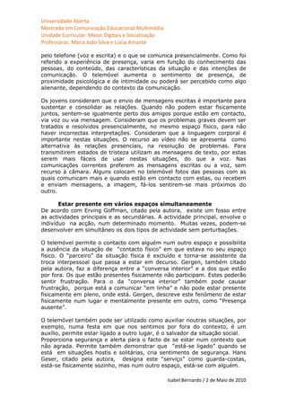 Universidade Aberta
Mestrado em Comunicação Educacional Multimédia
Unidade Curricular: Meios Digitais e Socialização
Professoras: Maria João Silva e Lúcia Amante

pelo telefone (voz e escrita) e o que se comunica presencialmente. Como foi
referido a experiência de presença, varia em função do conhecimento das
pessoas, do conteúdo, das características da situação e das intenções de
comunicação. O telemóvel aumenta o sentimento de presença, de
proximidade psicológica e de intimidade ou poderá ser percebido como algo
alienante, dependendo do contexto da comunicação.

Os jovens consideram que o envio de mensagens escritas é importante para
sustentar e consolidar as relações. Quando não podem estar fisicamente
juntos, sentem-se igualmente perto dos amigos porque estão em contacto,
via voz ou via mensagem. Consideram que os problemas graves devem ser
tratados e resolvidos presencialmente, no mesmo espaço físico, para não
haver incorrectas interpretações. Consideram que a linguagem corporal é
importante nestas situações. O recurso ao vídeo não se apresenta como
alternativa às relações presenciais, na resolução de problemas. Para
transmitirem estados de tristeza utilizam as mensagens de texto, por estas
serem mais fáceis de usar nestas situações, do que a voz. Nas
comunicações correntes preferem as mensagens escritas ou a voz, sem
recurso à câmara. Alguns colocam no telemóvel fotos das pessoas com as
quais comunicam mais e quando estão em contacto com estas, ou recebem
e enviam mensagens, a imagem, fá-los sentirem-se mais próximos do
outro.

       Estar presente em vários espaços simultaneamente
De acordo com Erving Goffman, citado pela autora, existe um fosso entre
as actividades principais e as secundárias. A actividade principal, envolve o
indivíduo na acção, num determinado momento. Muitas vezes, podem-se
desenvolver em simultâneo os dois tipos de actividade sem perturbações.

O telemóvel permite o contacto com alguém num outro espaço e possibilita
a ausência da situação de “contacto físico” em que estava no seu espaço
físico. O “parceiro” da situação física é excluído e torna-se assistente da
troca interpessoal que passa a estar em decurso. Gergen, também citado
pela autora, faz a diferença entre a “conversa interior” e a dos que estão
por fora. Os que estão presentes fisicamente não participam. Estes poderão
sentir frustração. Para o da “conversa interior” também pode causar
frustração, porque está a comunicar “em linha” e não pode estar presente
fisicamente em pleno, onde está. Gergen, descreve este fenómeno de estar
fisicamente num lugar e mentalmente presente em outro, como “Presença
ausente”.

O telemóvel também pode ser utilizado como auxiliar noutras situações, por
exemplo, numa festa em que nos sentimos por fora do contexto, é um
auxílio, permite estar ligado a outro lugar, é o salvador da situação social.
Proporciona segurança e alerta para o facto de se estar num contexto que
não agrada. Permite também demonstrar que “está-se ligado” quando se
está em situações hostis e solitárias, cria sentimento de segurança. Hans
Geser, citado pela autora, designa este “serviço” como guarda-costas,
está-se fisicamente sozinho, mas num outro espaço, está-se com alguém.

                                                    Isabel Bernardo / 2 de Maio de 2010
 